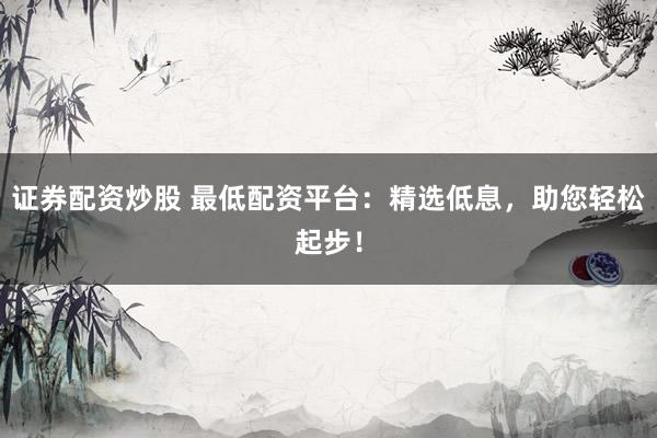 证券配资炒股 最低配资平台：精选低息，助您轻松起步！