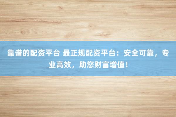 靠谱的配资平台 最正规配资平台：安全可靠，专业高效，助您财富增值！