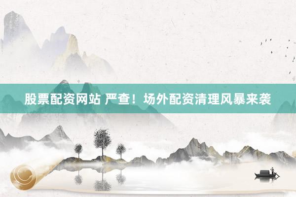 股票配资网站 严查！场外配资清理风暴来袭