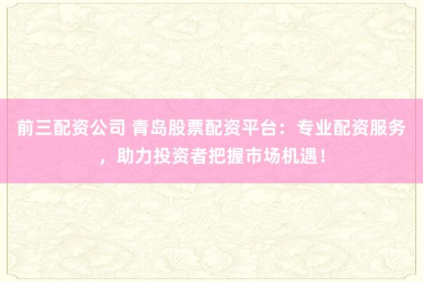 前三配资公司 青岛股票配资平台：专业配资服务，助力投资者把握市场机遇！