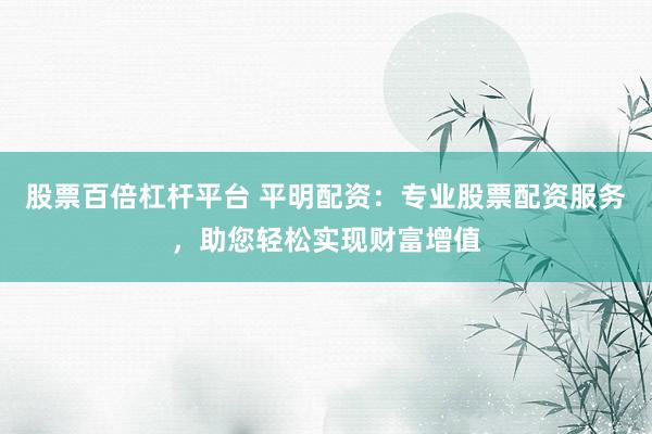 股票百倍杠杆平台 平明配资：专业股票配资服务，助您轻松实现财富增值