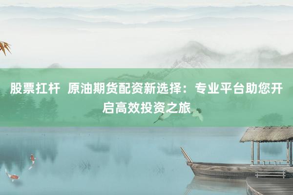 股票扛杆  原油期货配资新选择：专业平台助您开启高效投资之旅