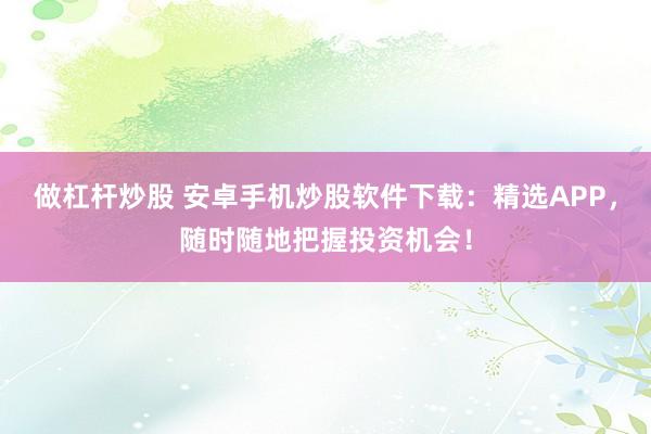做杠杆炒股 安卓手机炒股软件下载：精选APP，随时随地把握投资机会！