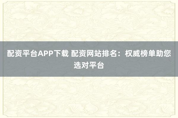 配资平台APP下载 配资网站排名：权威榜单助您选对平台