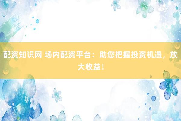 配资知识网 场内配资平台:助您把握投资机遇,放大收益!