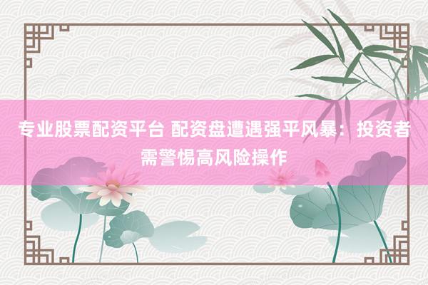 专业股票配资平台 配资盘遭遇强平风暴：投资者需警惕高风险操作