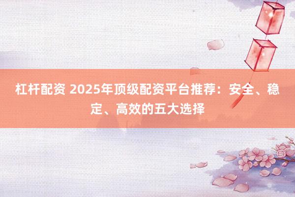 杠杆配资 2025年顶级配资平台推荐:安全、稳定、高效的五大选择