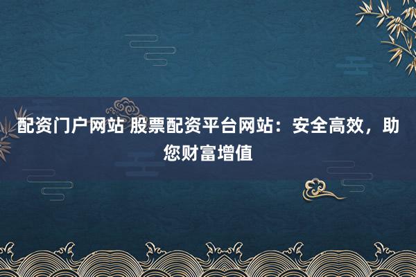配资门户网站 股票配资平台网站：安全高效，助您财富增值