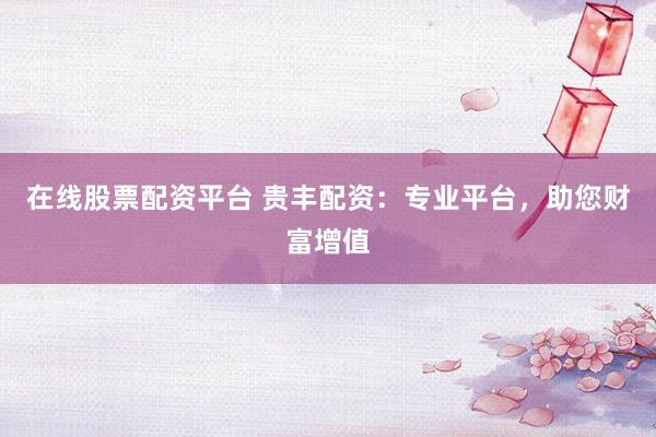 在线股票配资平台 贵丰配资：专业平台，助您财富增值