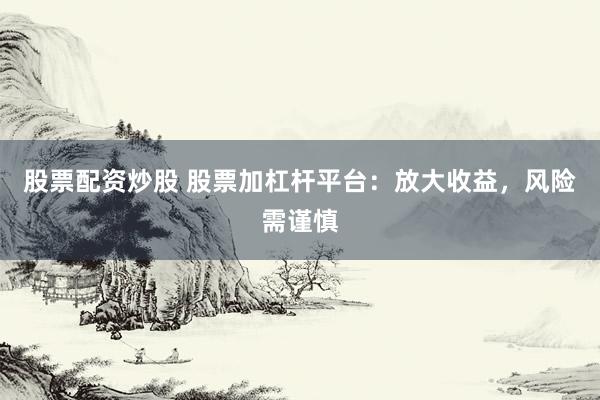 股票配资炒股 股票加杠杆平台：放大收益，风险需谨慎