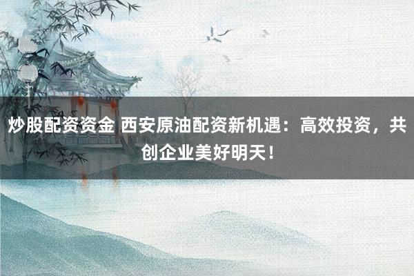 炒股配资资金 西安原油配资新机遇：高效投资，共创企业美好明天！