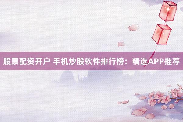 股票配资开户 手机炒股软件排行榜:精选APP推荐