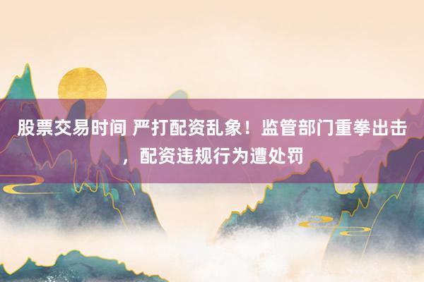 股票交易时间 严打配资乱象！监管部门重拳出击，配资违规行为遭处罚